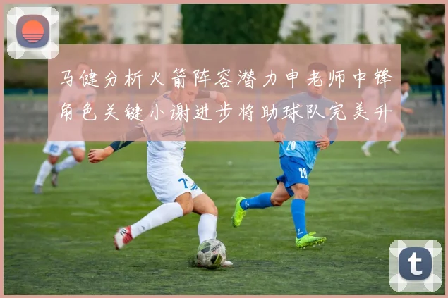 马健分析火箭阵容潜力申老师中锋角色关键小谢进步将助球队完美升级