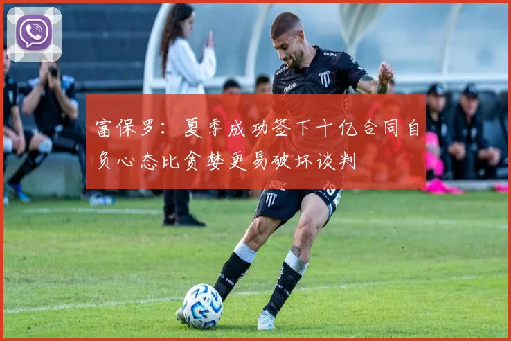 富保罗：夏季成功签下十亿合同自负心态比贪婪更易破坏谈判