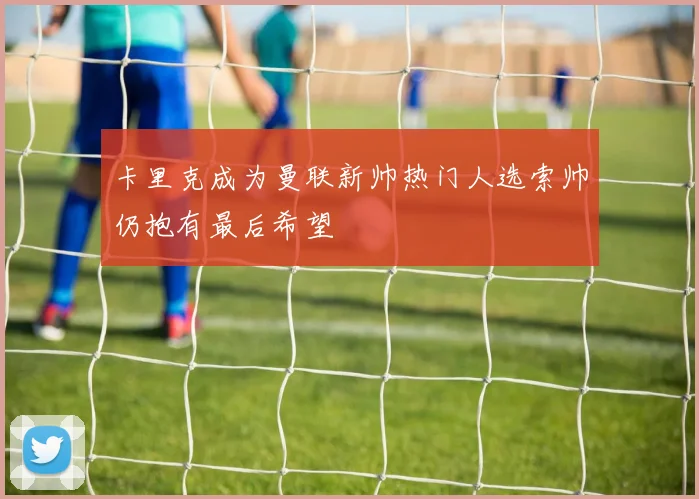 卡里克成为曼联新帅热门人选索帅仍抱有最后希望