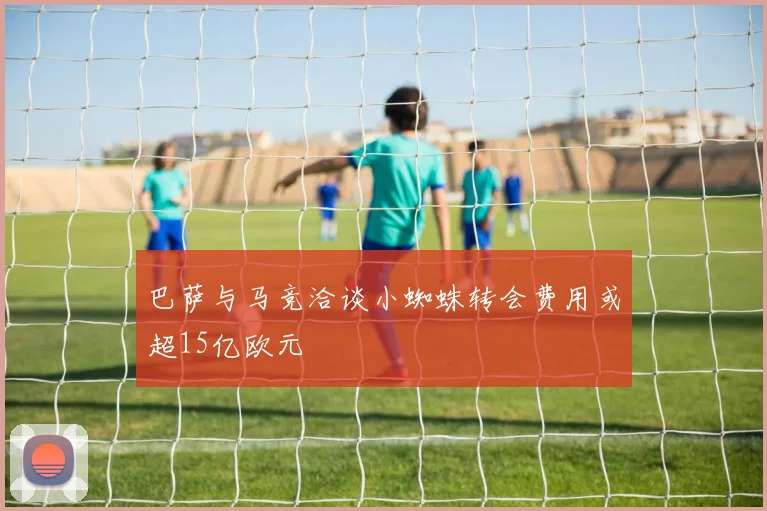 巴萨与马竞洽谈小蜘蛛转会费用或超15亿欧元