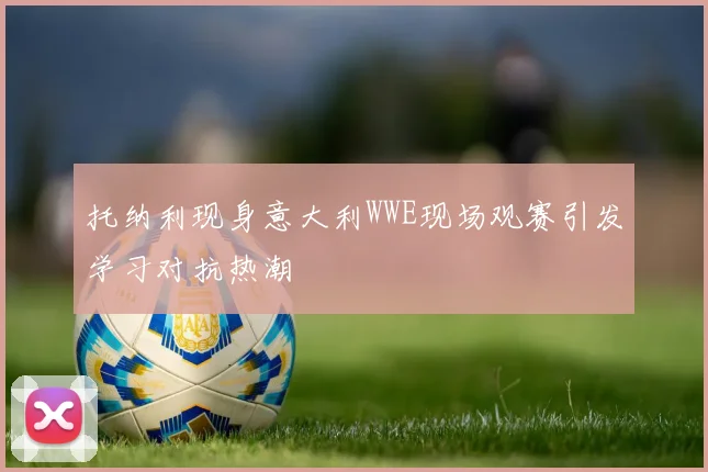 托纳利现身意大利WWE现场观赛引发学习对抗热潮