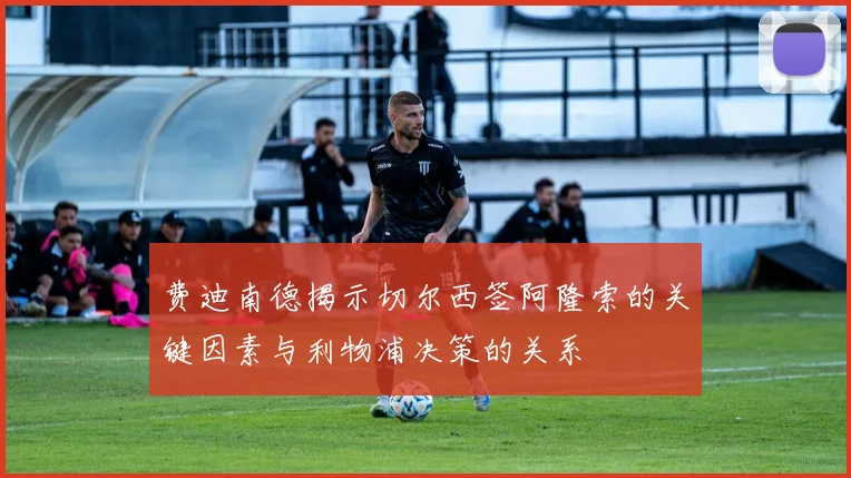 费迪南德揭示切尔西签阿隆索的关键因素与利物浦决策的关系