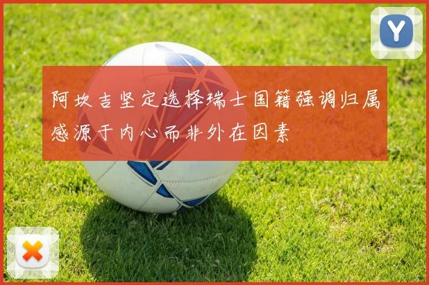 阿坎吉坚定选择瑞士国籍强调归属感源于内心而非外在因素