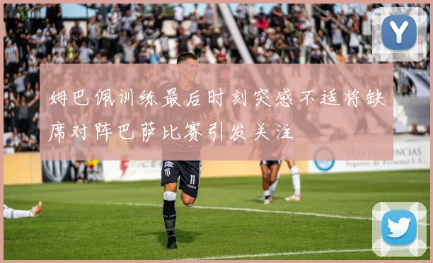 姆巴佩训练最后时刻突感不适将缺席对阵巴萨比赛引发关注