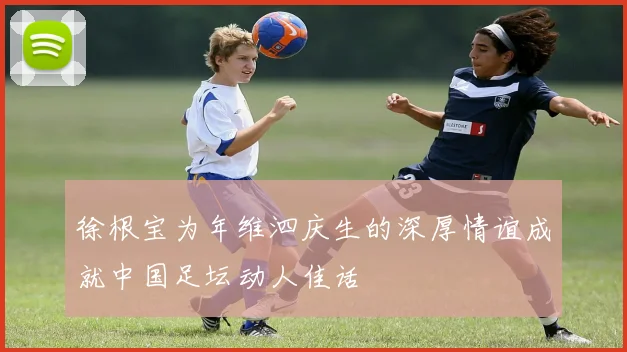 徐根宝为年维泗庆生的深厚情谊成就中国足坛动人佳话