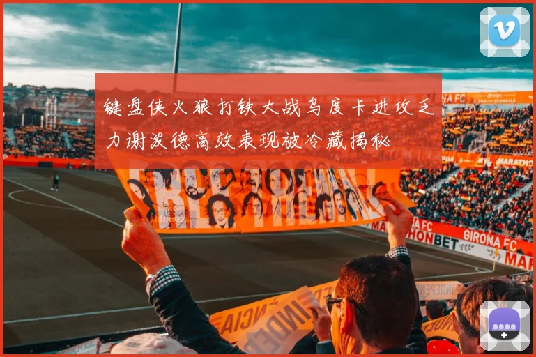 键盘侠火狼打铁大战乌度卡进攻乏力谢泼德高效表现被冷藏揭秘