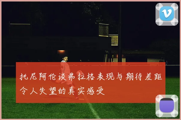 托尼阿伦谈弗拉格表现与期待差距令人失望的真实感受