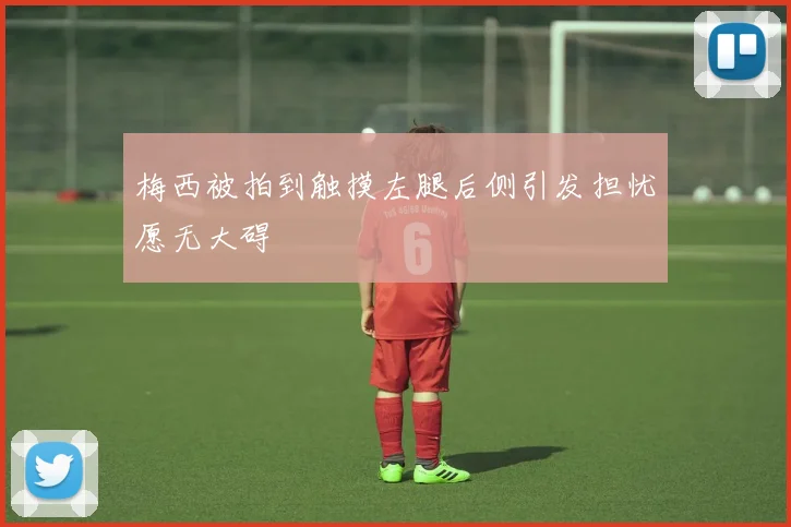 梅西被拍到触摸左腿后侧引发担忧愿无大碍