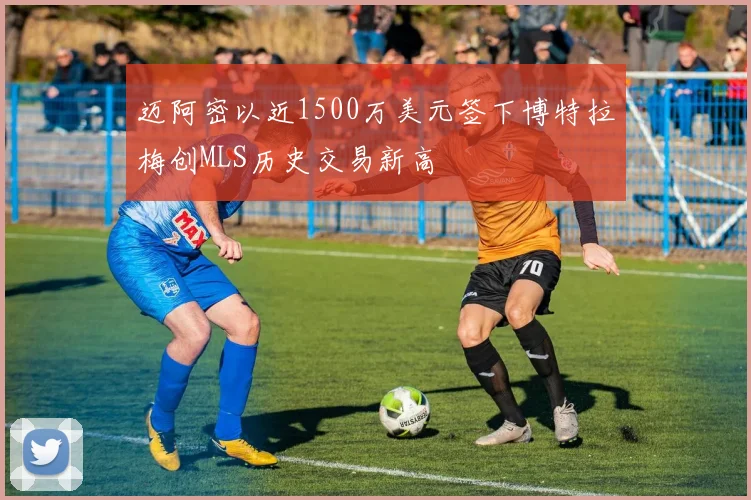 迈阿密以近1500万美元签下博特拉梅创MLS历史交易新高